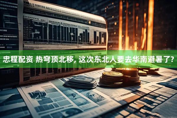 忠程配资 热穹顶北移, 这次东北人要去华南避暑了?