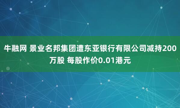 牛融网 景业名邦集团遭东亚银行有限公司减持200万股 每股作价0.01港元