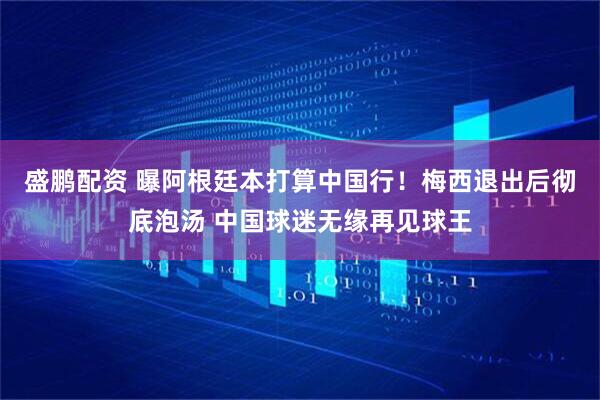 盛鹏配资 曝阿根廷本打算中国行！梅西退出后彻底泡汤 中国球迷无缘再见球王