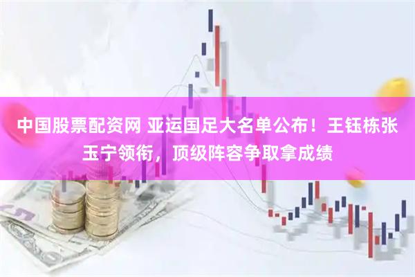 中国股票配资网 亚运国足大名单公布!王钰栋张玉宁领衔,顶级阵容争取拿成绩
